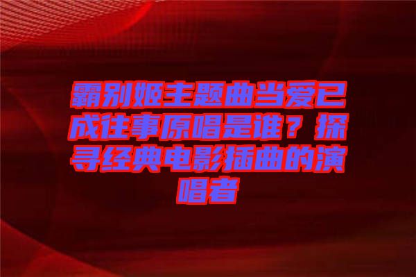 霸別姬主題曲當(dāng)愛(ài)已成往事原唱是誰(shuí)？探尋經(jīng)典電影插曲的演唱者