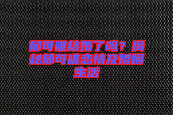 郁可唯結婚了嗎？揭秘郁可唯戀情及婚姻生活