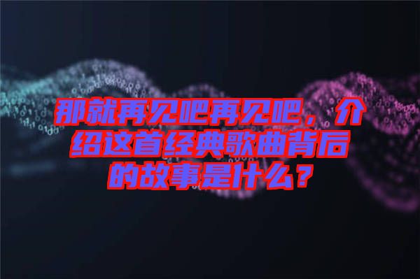 那就再見吧再見吧，介紹這首經(jīng)典歌曲背后的故事是什么？