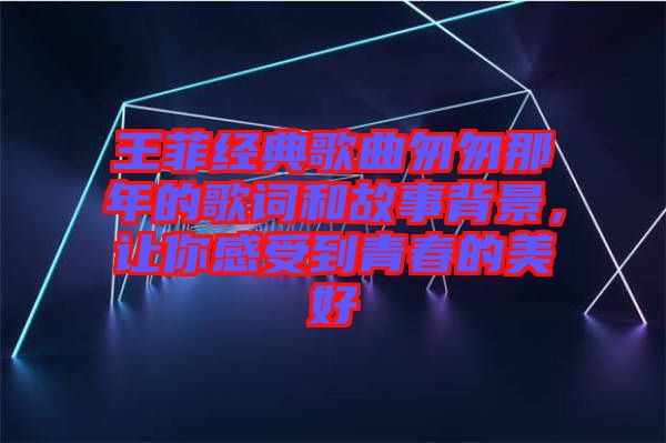 王菲經典歌曲匆匆那年的歌詞和故事背景，讓你感受到青春的美好