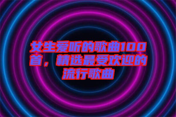 女生愛(ài)聽(tīng)的歌曲100首，精選最受歡迎的流行歌曲