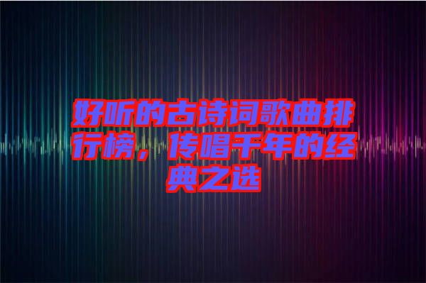 好聽的古詩詞歌曲排行榜，傳唱千年的經(jīng)典之選