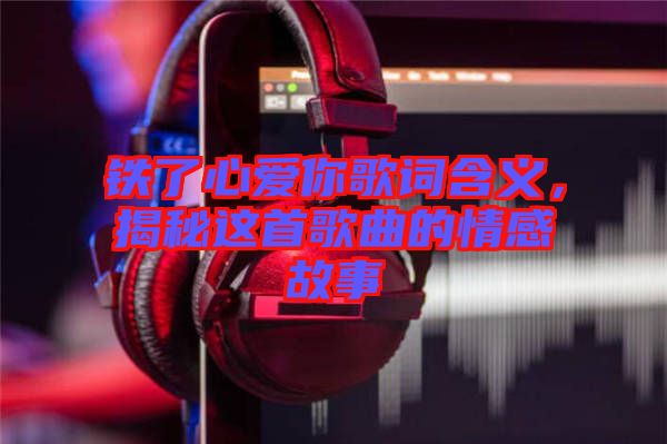 鐵了心愛你歌詞含義，揭秘這首歌曲的情感故事