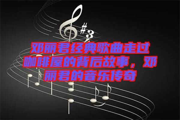 鄧麗君經(jīng)典歌曲走過(guò)咖啡屋的背后故事，鄧麗君的音樂(lè)傳奇