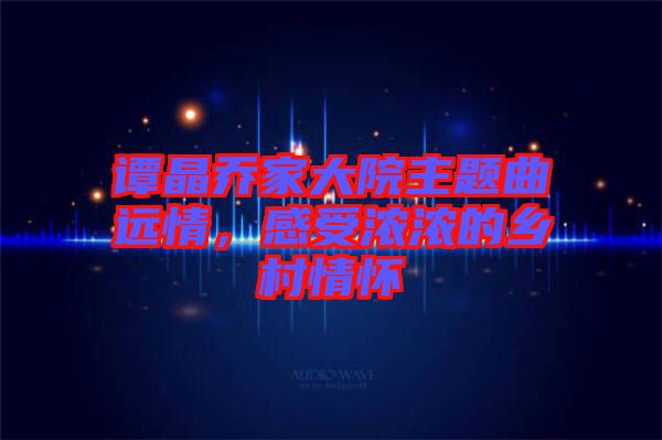 譚晶喬家大院主題曲遠情，感受濃濃的鄉(xiāng)村情懷