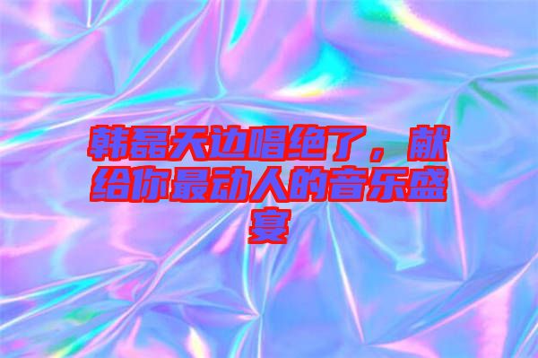 韓磊天邊唱絕了，獻(xiàn)給你最動人的音樂盛宴