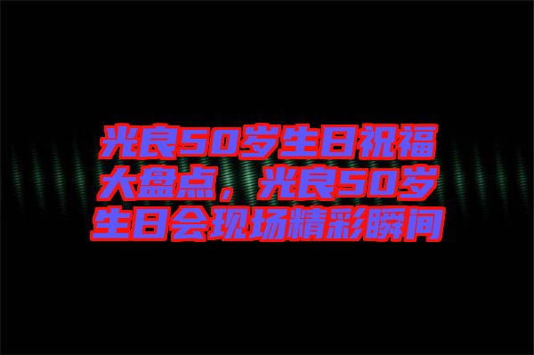 光良50歲生日祝福大盤點(diǎn)，光良50歲生日會(huì)現(xiàn)場(chǎng)精彩瞬間