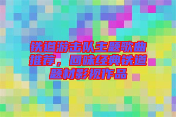 鐵道游擊隊(duì)主題歌曲推薦，回味經(jīng)典鐵道題材影視作品