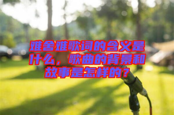 難舍難歌詞的含義是什么，歌曲的背景和故事是怎樣的？