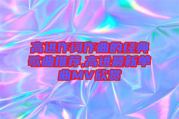 高進作詞作曲的經(jīng)典歌曲推薦,高進最新單曲MV欣賞