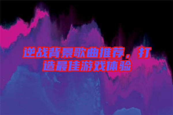 逆戰(zhàn)背景歌曲推薦，打造最佳游戲體驗(yàn)