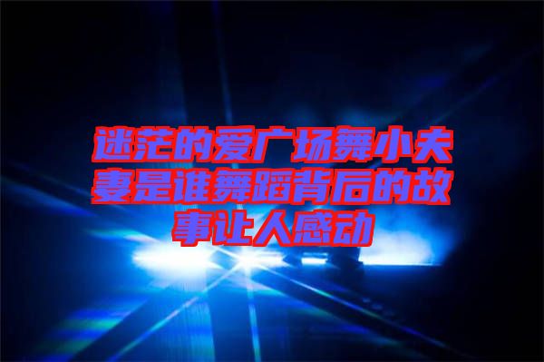 迷茫的愛廣場舞小夫妻是誰舞蹈背后的故事讓人感動(dòng)