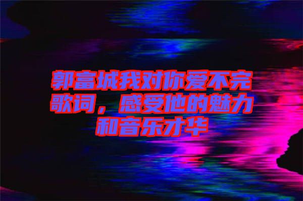 郭富城我對你愛不完歌詞，感受他的魅力和音樂才華