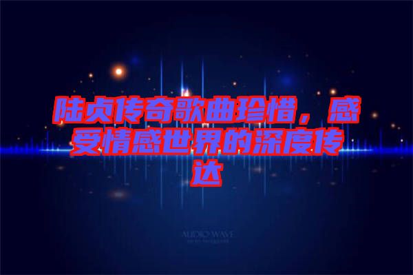 陸貞傳奇歌曲珍惜，感受情感世界的深度傳達(dá)