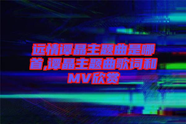 遠(yuǎn)情譚晶主題曲是哪首,譚晶主題曲歌詞和MV欣賞