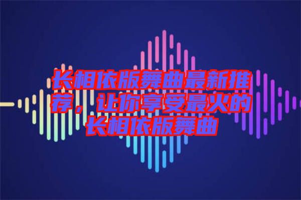 長(zhǎng)相依版舞曲最新推薦，讓你享受最火的長(zhǎng)相依版舞曲