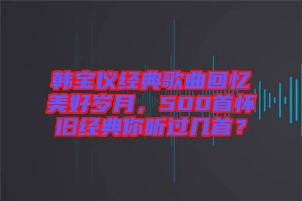 韓寶儀經(jīng)典歌曲回憶美好歲月，500首懷舊經(jīng)典你聽過幾首？