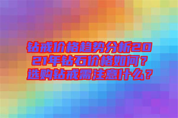 鉆戒價格趨勢分析2021年鉆石價格如何？選購鉆戒需注意什么？