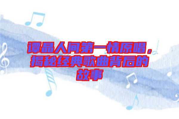 譚晶人間第一情原唱，揭秘經(jīng)典歌曲背后的故事