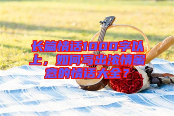 長篇情話1000字以上，如何寫出濃情蜜意的情話大全？