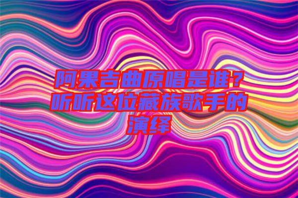 阿果吉曲原唱是誰？聽聽這位藏族歌手的演繹