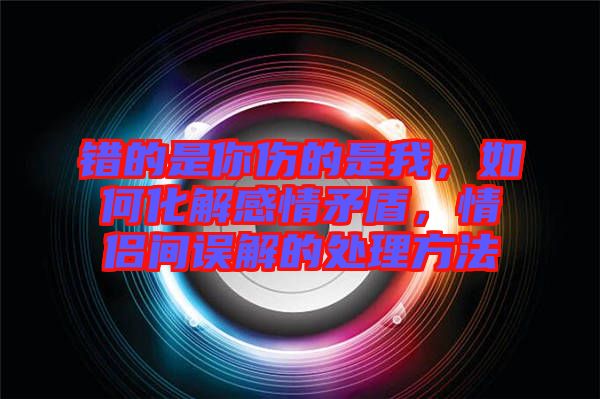 錯(cuò)的是你傷的是我，如何化解感情矛盾，情侶間誤解的處理方法