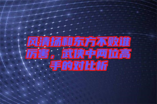 風清揚和東方不敗誰厲害，武俠中兩位高手的對比析