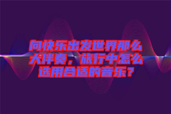 向快樂(lè)出發(fā)世界那么大伴奏，旅行中怎么選用合適的音樂(lè)？