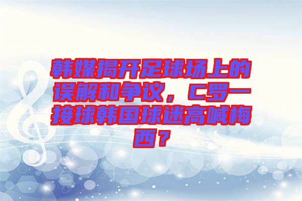 韓媒揭開(kāi)足球場(chǎng)上的誤解和爭(zhēng)議，C羅一接球韓國(guó)球迷高喊梅西？