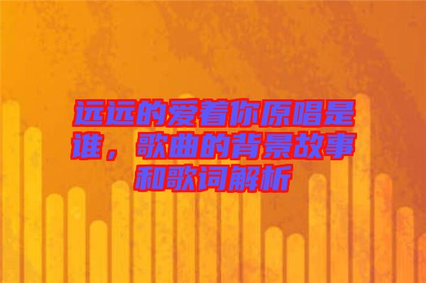 遠(yuǎn)遠(yuǎn)的愛著你原唱是誰，歌曲的背景故事和歌詞解析