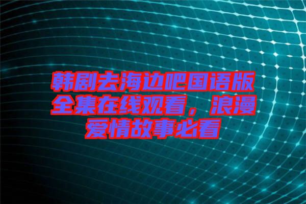 韓劇去海邊吧國語版全集在線觀看，浪漫愛情故事必看