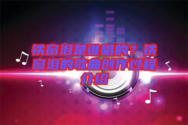 鐵窗淚是誰唱的？鐵窗淚的歌曲創(chuàng)作過程介紹