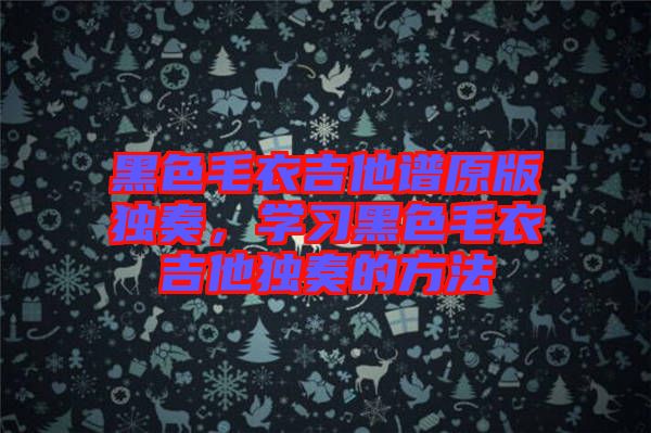 黑色毛衣吉他譜原版獨奏，學(xué)習(xí)黑色毛衣吉他獨奏的方法