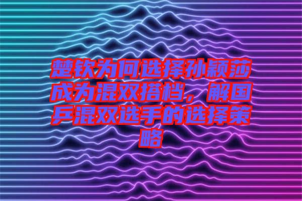 楚欽為何選擇孫穎莎成為混雙搭檔，解國乒混雙選手的選擇策略