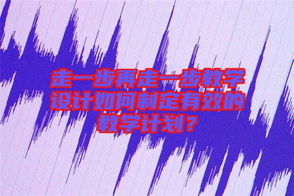 走一步再走一步教學設(shè)計如何制定有效的教學計劃？