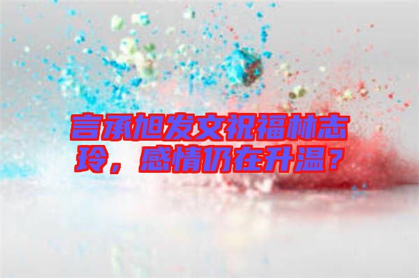 言承旭發(fā)文祝福林志玲，感情仍在升溫？