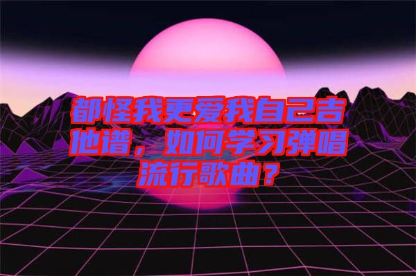 都怪我更愛我自己吉他譜，如何學習彈唱流行歌曲？