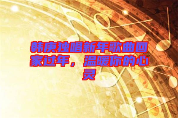 韓庚獨唱新年歌曲回家過年，溫暖你的心靈