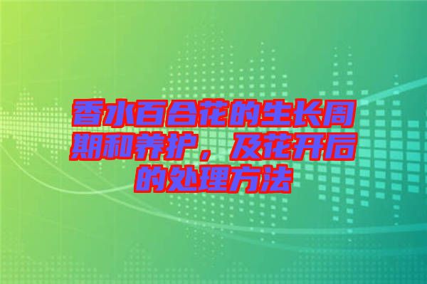 香水百合花的生長(zhǎng)周期和養(yǎng)護(hù)，及花開后的處理方法