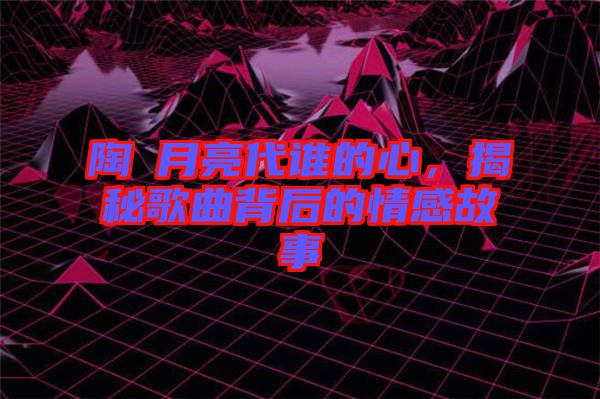 陶喆月亮代誰(shuí)的心，揭秘歌曲背后的情感故事