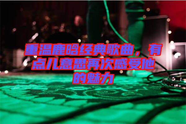 重溫鹿晗經(jīng)典歌曲，有點兒意思再次感受他的魅力