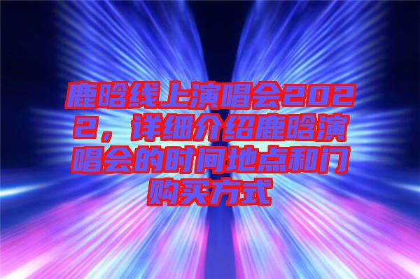 鹿晗線上演唱會(huì)2022，詳細(xì)介紹鹿晗演唱會(huì)的時(shí)間地點(diǎn)和門購買方式