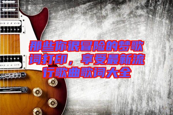 那些你很冒險(xiǎn)的夢歌詞打印，享受最新流行歌曲歌詞大全