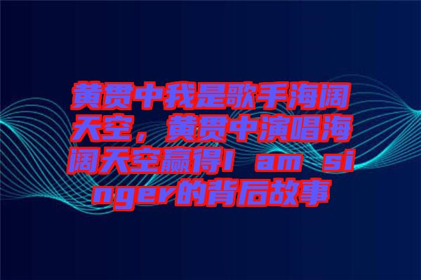 黃貫中我是歌手海闊天空，黃貫中演唱海闊天空贏得I am singer的背后故事