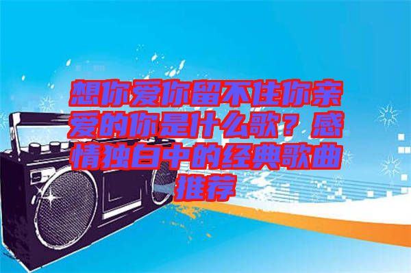 想你愛你留不住你親愛的你是什么歌？感情獨(dú)白中的經(jīng)典歌曲推薦