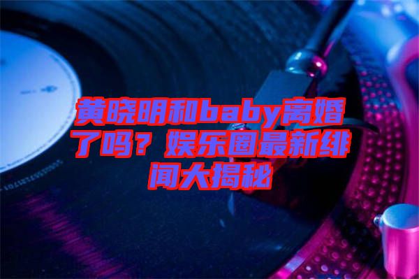 黃曉明和baby離婚了嗎？娛樂圈最新緋聞大揭秘