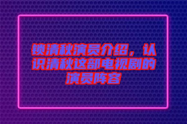 鎖清秋演員介紹，認識清秋這部電視劇的演員陣容