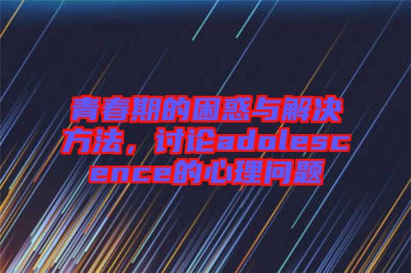 青春期的困惑與解決方法，討論adolescence的心理問題