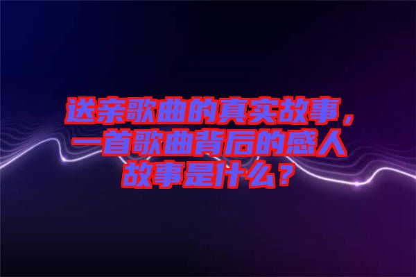 送親歌曲的真實故事，一首歌曲背后的感人故事是什么？