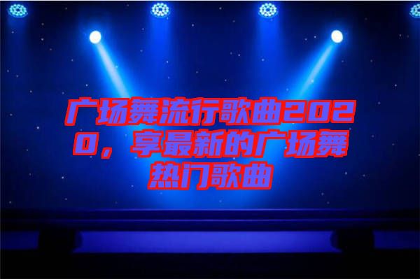 廣場(chǎng)舞流行歌曲2020，享最新的廣場(chǎng)舞熱門歌曲